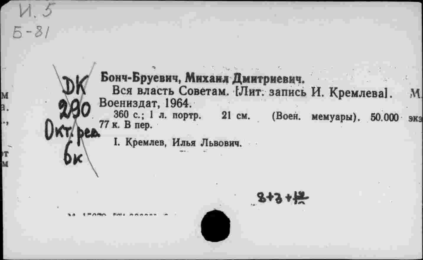 ﻿Б-%/
м з.
Бонч-Бруевич, Михаил Дмитриевич.
Вся власть Советам. Шит. запись И. Кремлева]. М Воениздат, 1964.
360 с.; 1 л. портр. 21 см.
77 к. В пер.
I. Кремлев, Илья Львович.
(Воен, мемуары). 50.000 экз